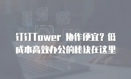 钉钉Tower 协作便宜？低成本高效办公的秘诀在这里