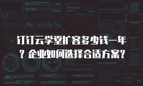 钉钉云学堂扩容多少钱一年？企业如何选择合适方案？