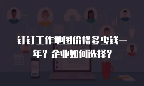 钉钉工作地图价格多少钱一年？企业如何选择？