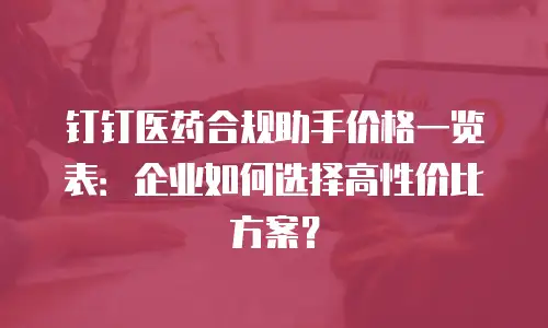 钉钉医药合规助手价格一览表：企业如何选择高性价比方案？
