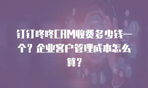 钉钉咚咚CRM收费多少钱一个？企业客户管理成本怎么算？