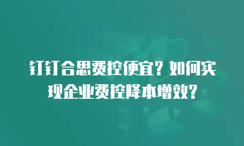 钉钉合思费控便宜？如何实现企业费控降本增效？