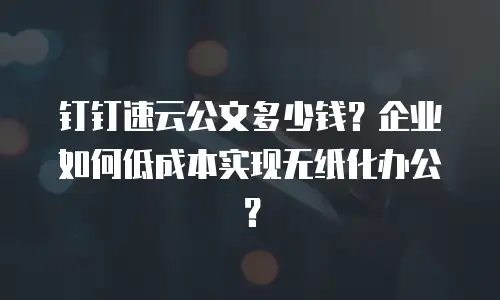 钉钉速云公文多少钱？企业如何低成本实现无纸化办公？
