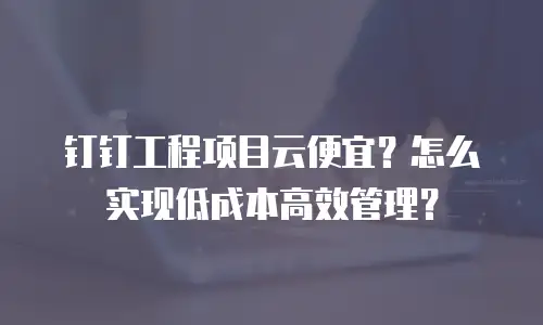 钉钉工程项目云便宜？怎么实现低成本高效管理？
