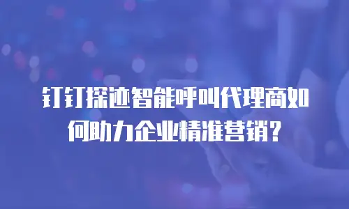 钉钉探迹智能呼叫代理商如何助力企业精准营销？