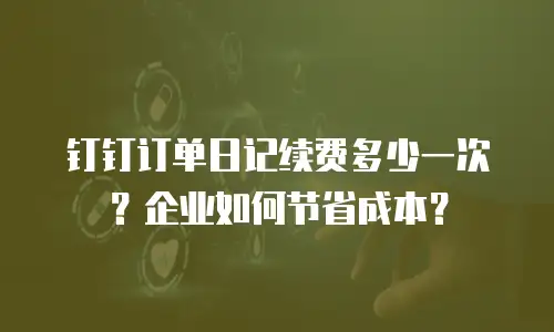 钉钉订单日记续费多少一次？企业如何节省成本？