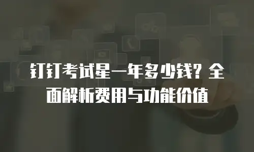 钉钉考试星一年多少钱？全面解析费用与功能价值