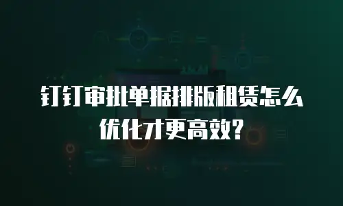 钉钉审批单据排版租赁怎么优化才更高效？