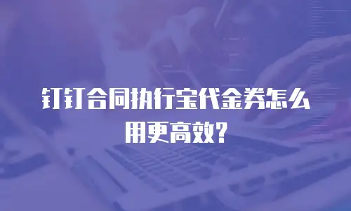 钉钉合同执行宝代金券怎么用更高效？