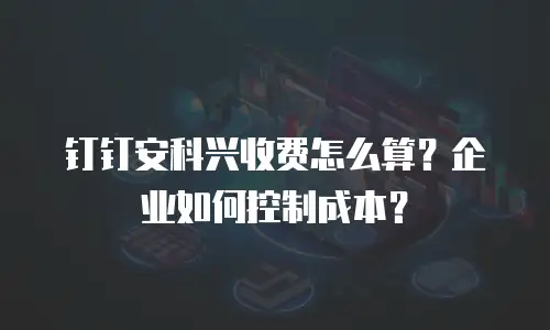 钉钉安科兴收费怎么算？企业如何控制成本？