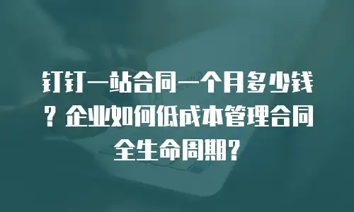 钉钉一站合同一个月多少钱？企业如何低成本管理合同全生命周期？