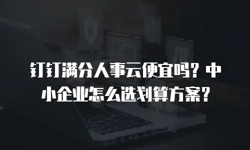 钉钉满分人事云便宜吗？中小企业怎么选划算方案？