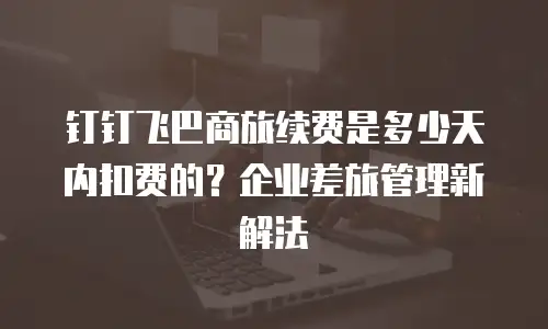 钉钉飞巴商旅续费是多少天内扣费的？企业差旅管理新解法