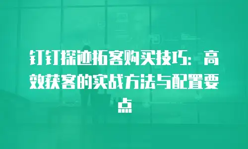 钉钉探迹拓客购买技巧：高效获客的实战方法与配置要点