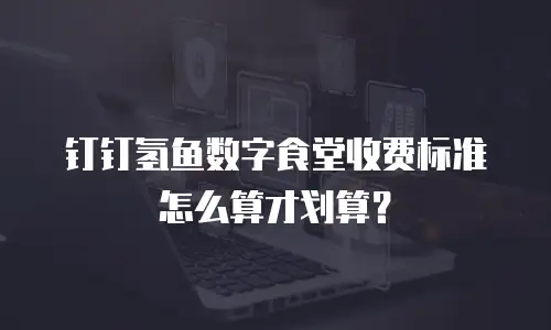 钉钉氢鱼数字食堂收费标准怎么算才划算？
