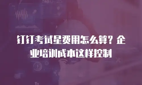 钉钉考试星费用怎么算？企业培训成本这样控制
