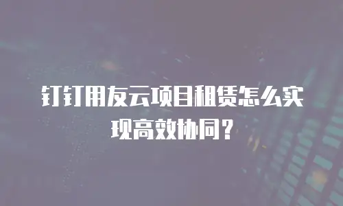 钉钉用友云项目租赁怎么实现高效协同？