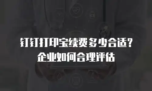 钉钉打印宝续费多少合适？企业如何合理评估