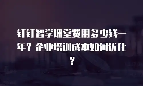 钉钉智学课堂费用多少钱一年？企业培训成本如何优化？