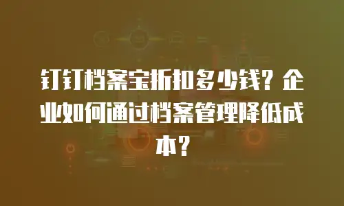 钉钉档案宝折扣多少钱？企业如何通过档案管理降低成本？