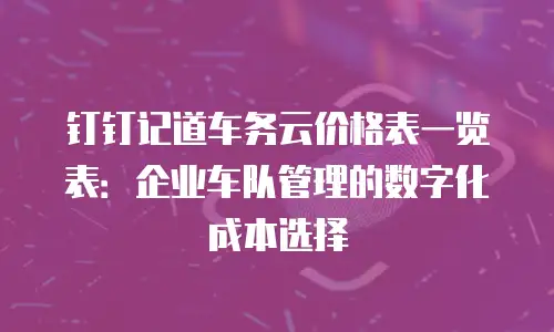 钉钉记道车务云价格表一览表：企业车队管理的数字化成本选择