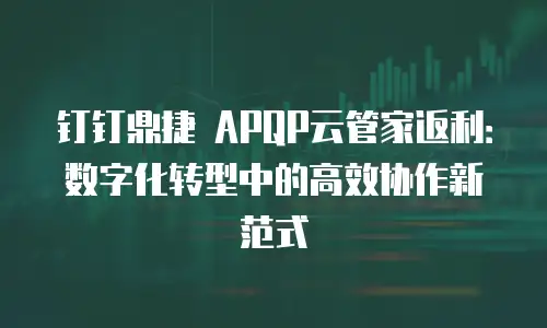 钉钉鼎捷 APQP云管家返利：数字化转型中的高效协作新范式