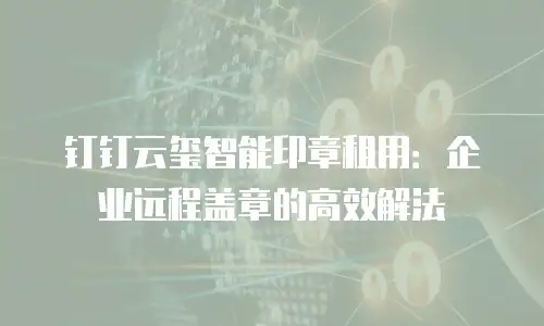 钉钉云玺智能印章租用：企业远程盖章的高效解法