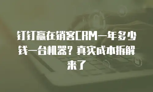 钉钉赢在销客CRM一年多少钱一台机器？真实成本拆解来了