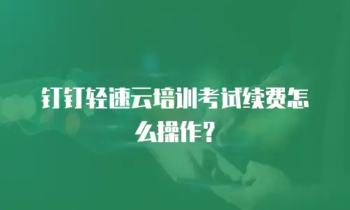 钉钉轻速云培训考试续费怎么操作？
