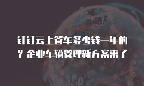 钉钉云上管车多少钱一年的？企业车辆管理新方案来了