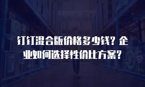 钉钉混合版价格多少钱？企业如何选择性价比方案？