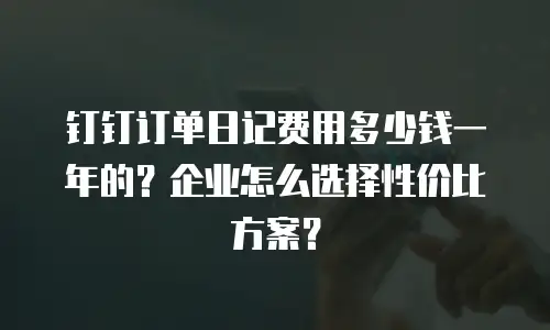 钉钉订单日记费用多少钱一年的？企业怎么选择性价比方案？