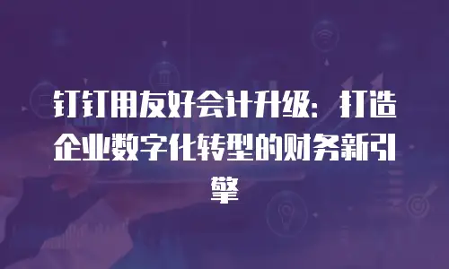 钉钉用友好会计升级：打造企业数字化转型的财务新引擎