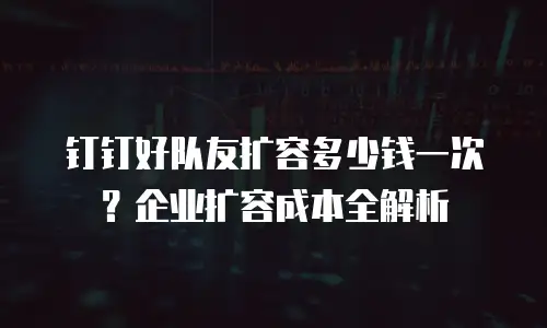 钉钉好队友扩容多少钱一次？企业扩容成本全解析