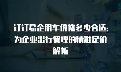 钉钉易企用车价格多少合适：为企业出行管理的精准定价解析