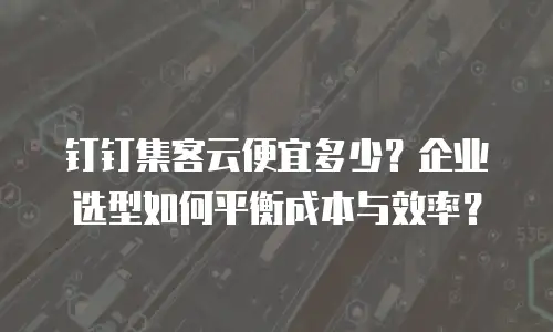 钉钉集客云便宜多少？企业选型如何平衡成本与效率？