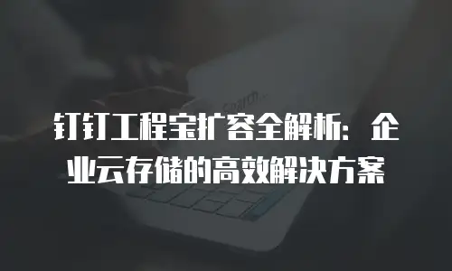 钉钉工程宝扩容全解析：企业云存储的高效解决方案