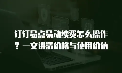 钉钉易点易动续费怎么操作？一文讲清价格与使用价值