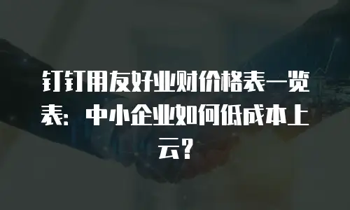钉钉用友好业财价格表一览表：中小企业如何低成本上云？