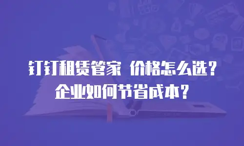 钉钉租赁管家 价格怎么选？企业如何节省成本？