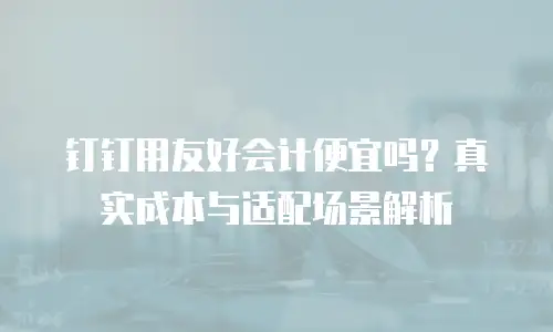 钉钉用友好会计便宜吗？真实成本与适配场景解析