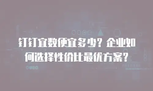 钉钉宜数便宜多少？企业如何选择性价比最优方案？