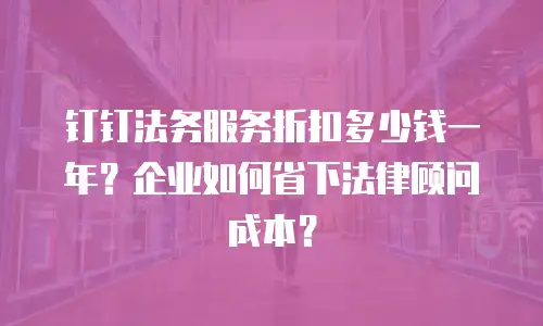 钉钉法务服务折扣多少钱一年？企业如何省下法律顾问成本？