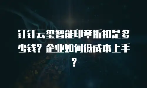 钉钉云玺智能印章折扣是多少钱？企业如何低成本上手？
