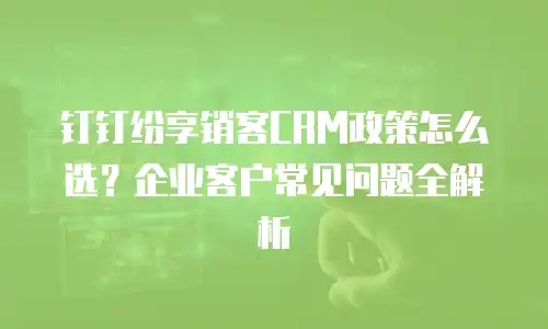 钉钉纷享销客CRM政策怎么选？企业客户常见问题全解析