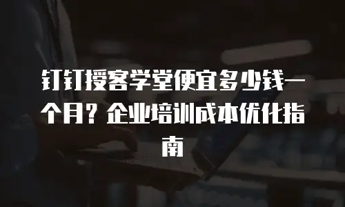 钉钉授客学堂便宜多少钱一个月？企业培训成本优化指南