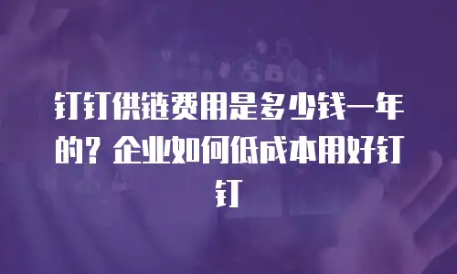 钉钉供链费用是多少钱一年的？企业如何低成本用好钉钉