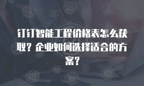钉钉智能工程价格表怎么获取？企业如何选择适合的方案？