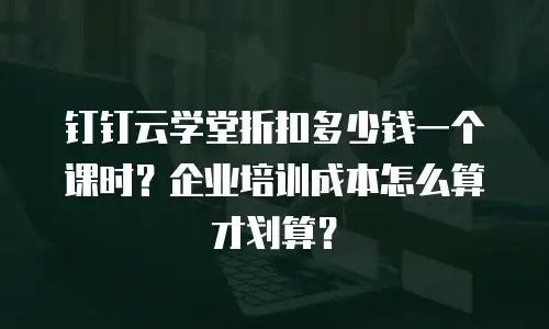 钉钉云学堂折扣多少钱一个课时？企业培训成本怎么算才划算？