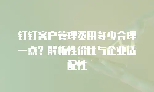 钉钉客户管理费用多少合理一点？解析性价比与企业适配性